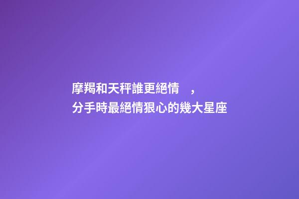 摩羯和天秤誰更絕情，分手時最絕情狠心的幾大星座-第1張-觀點-玄機派